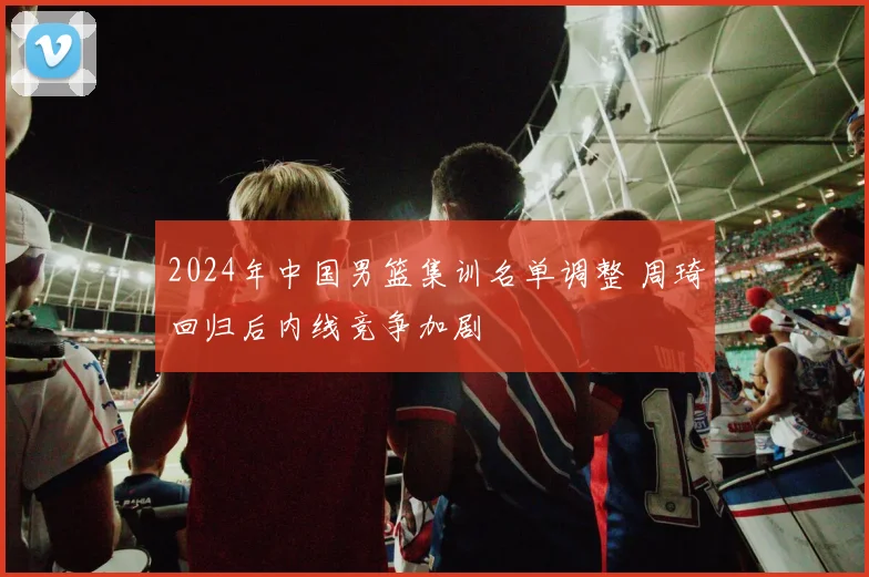 2024年中国男篮集训名单调整 周琦回归后内线竞争加剧
