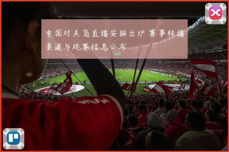 中国对关岛直播安排出炉 赛事转播渠道与观赛信息公布