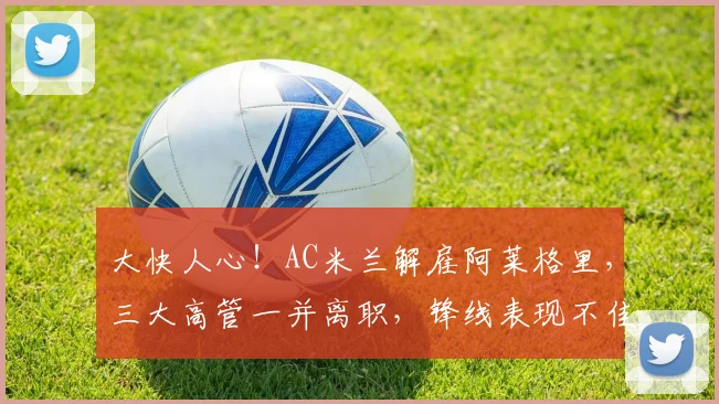 大快人心!AC米兰解雇阿莱格里,三大高管一并离职,锋线表现不佳_莱奥_本赛季_意甲