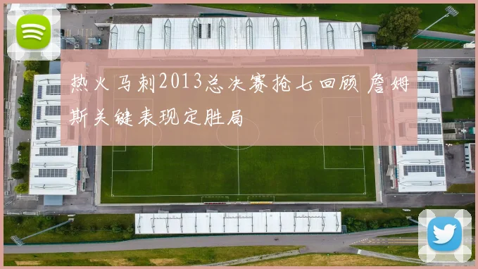 热火马刺2013总决赛抢七回顾 詹姆斯关键表现定胜局