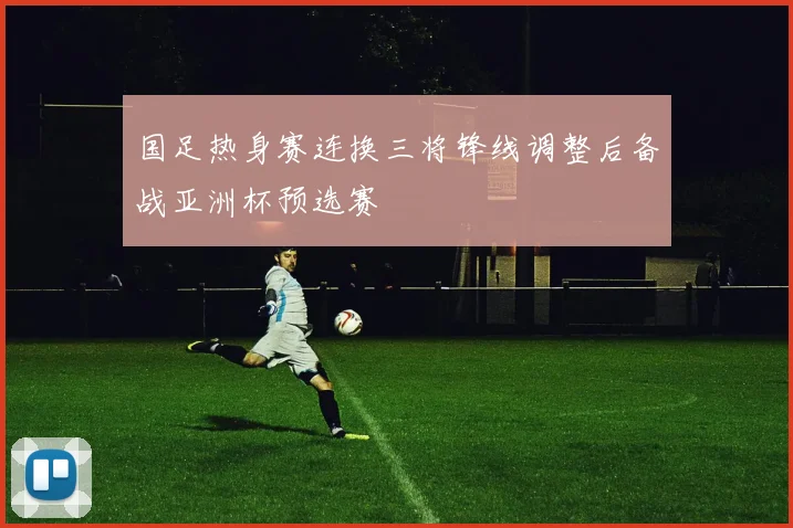 国足热身赛连换三将锋线调整后备战亚洲杯预选赛