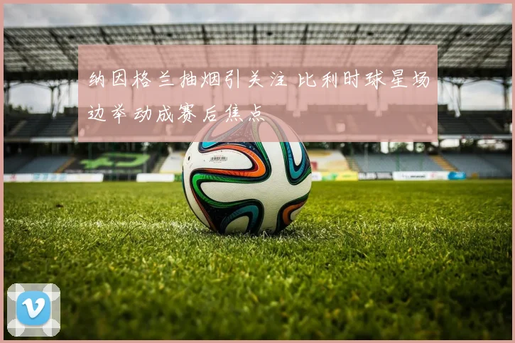 纳因格兰抽烟引关注 比利时球星场边举动成赛后焦点