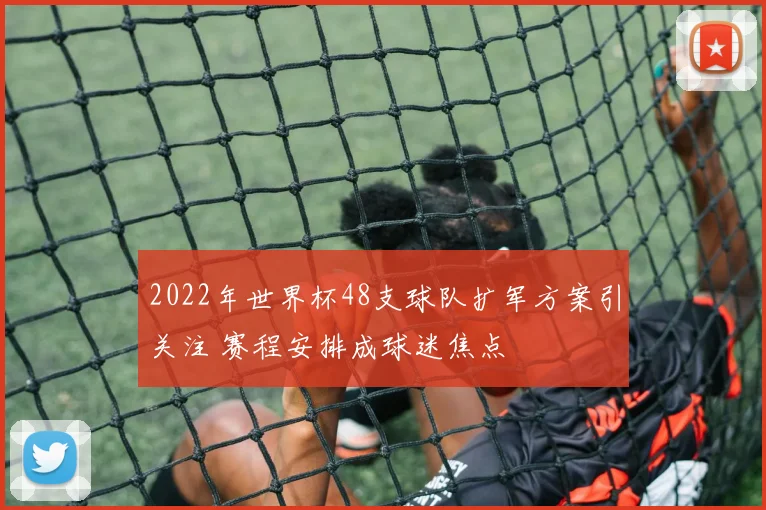 2022年世界杯48支球队扩军方案引关注 赛程安排成球迷焦点