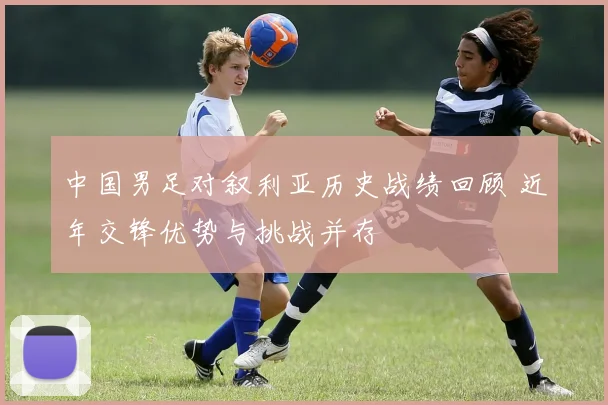 中国男足对叙利亚历史战绩回顾 近年交锋优势与挑战并存
