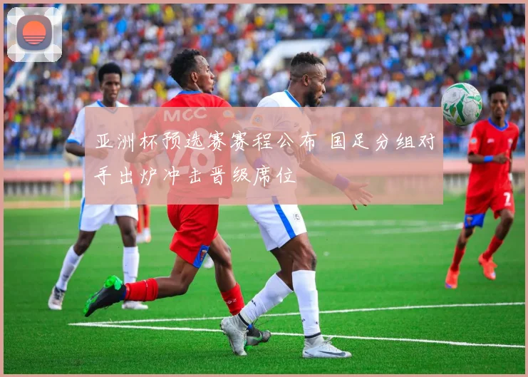 亚洲杯预选赛赛程公布 国足分组对手出炉冲击晋级席位