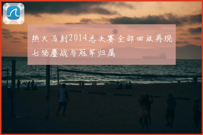 热火马刺2014总决赛全部回放再现七场鏖战与冠军归属