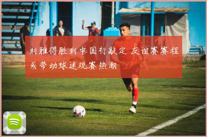利雅得胜利中国行敲定 友谊赛赛程或带动球迷观赛热潮