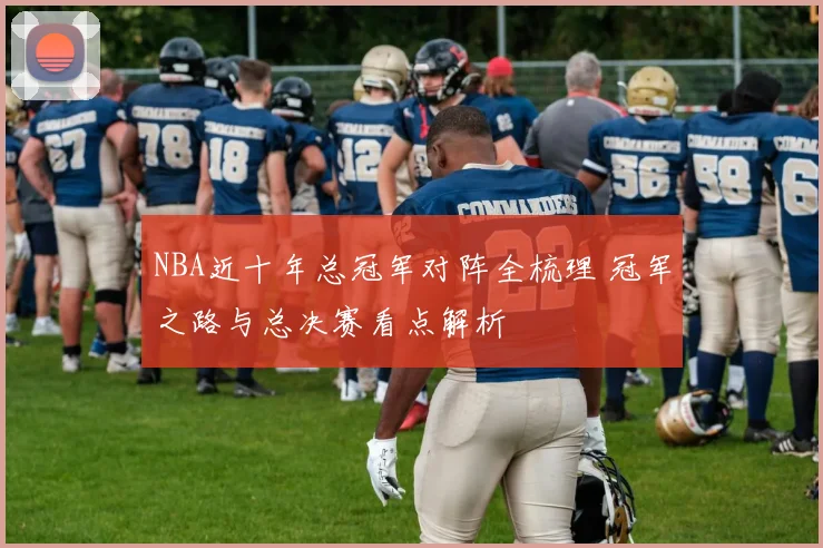 NBA近十年总冠军对阵全梳理 冠军之路与总决赛看点解析