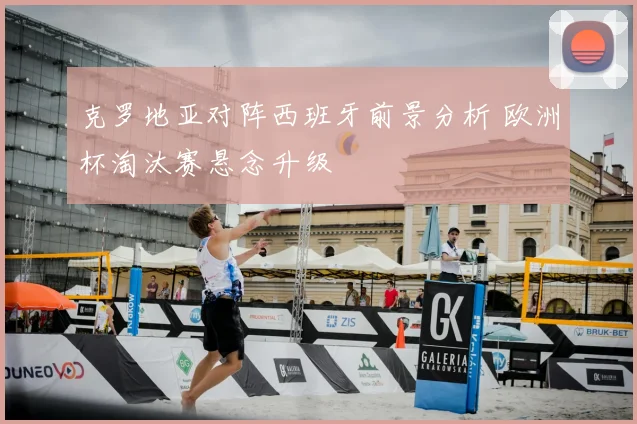 克罗地亚对阵西班牙前景分析 欧洲杯淘汰赛悬念升级