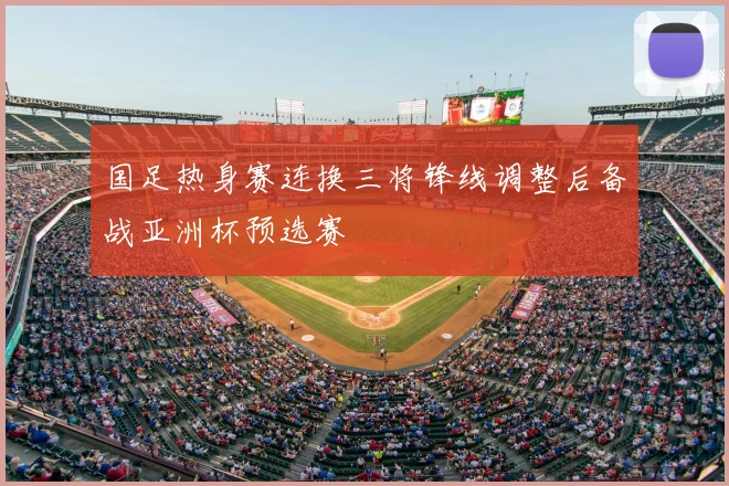 国足热身赛连换三将锋线调整后备战亚洲杯预选赛