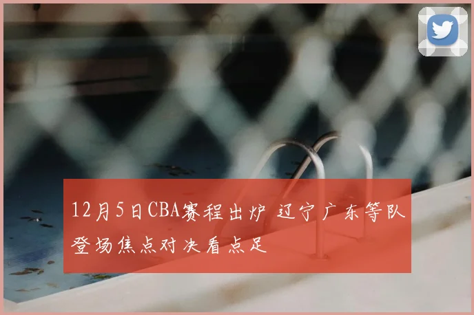 12月5日CBA赛程出炉 辽宁广东等队登场焦点对决看点足
