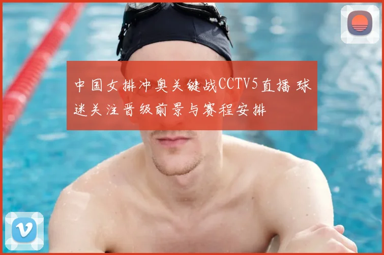 中国女排冲奥关键战CCTV5直播 球迷关注晋级前景与赛程安排