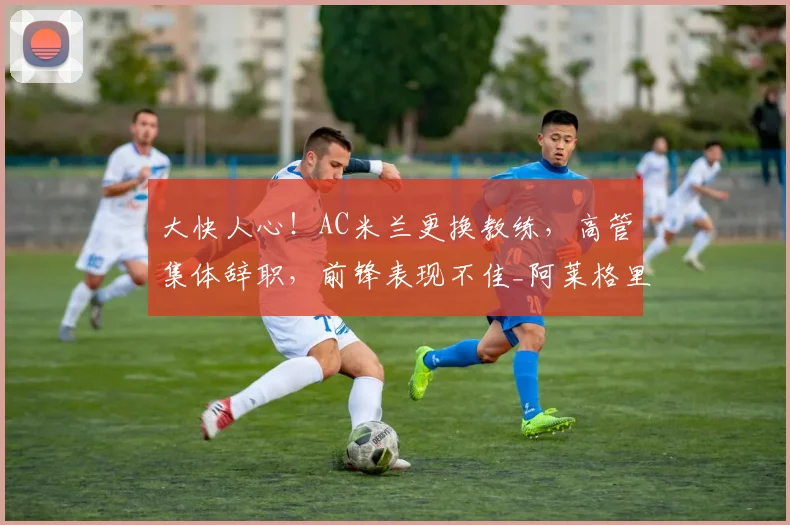大快人心!AC米兰更换教练,高管集体辞职,前锋表现不佳_阿莱格里_莱奥_欧冠