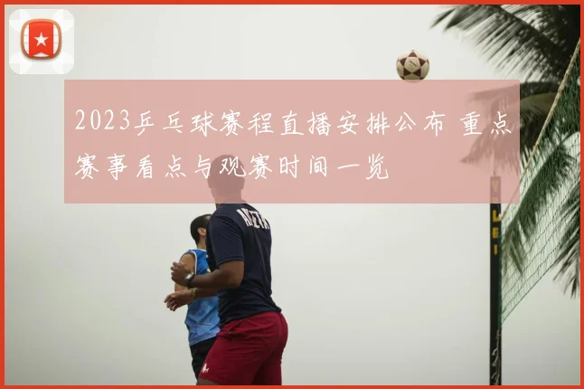 2023乒乓球赛程直播安排公布 重点赛事看点与观赛时间一览