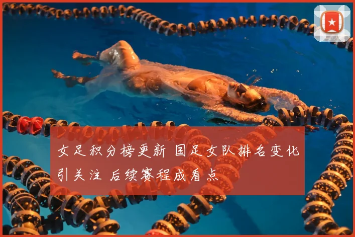 女足积分榜更新 国足女队排名变化引关注 后续赛程成看点