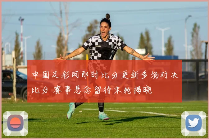 中国足彩网即时比分更新多场对决比分 赛事悬念留待末轮揭晓