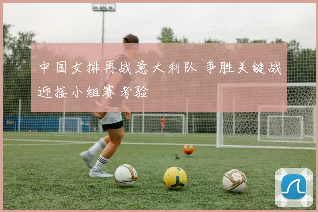 中国女排再战意大利队 争胜关键战迎接小组赛考验
