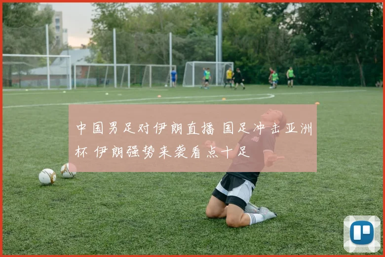 中国男足对伊朗直播 国足冲击亚洲杯 伊朗强势来袭看点十足