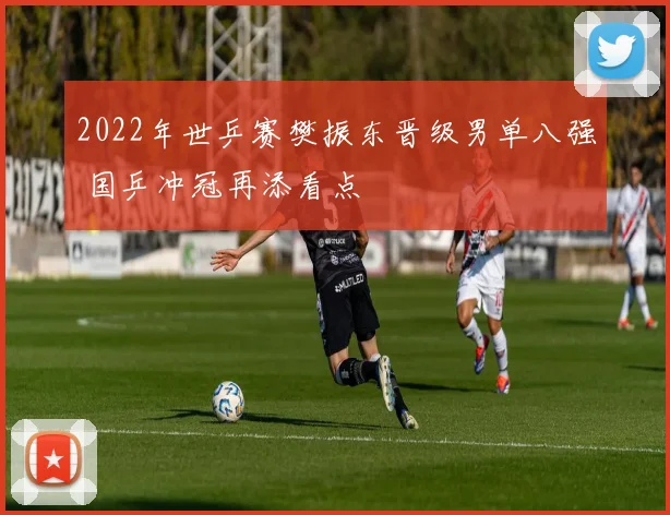 2022年世乒赛樊振东晋级男单八强 国乒冲冠再添看点
