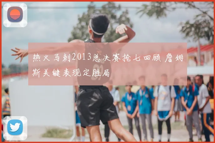 热火马刺2013总决赛抢七回顾 詹姆斯关键表现定胜局