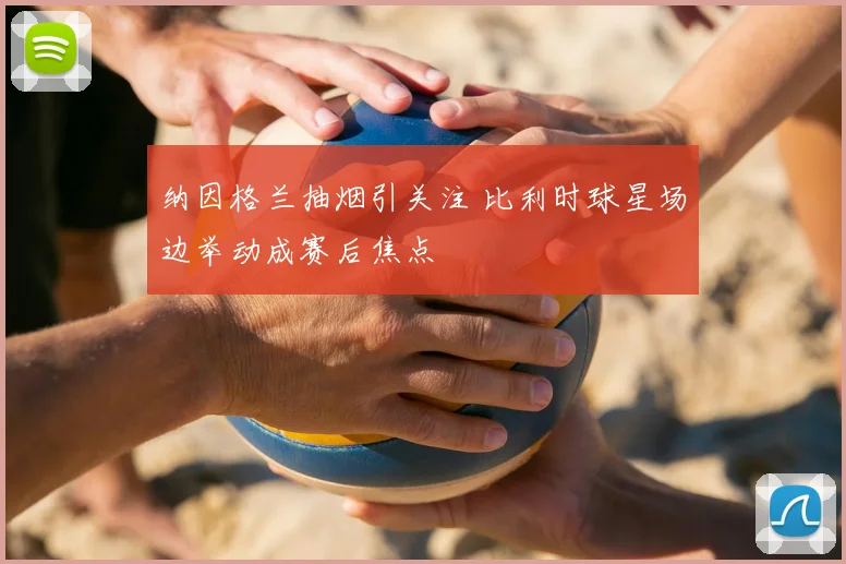 纳因格兰抽烟引关注 比利时球星场边举动成赛后焦点