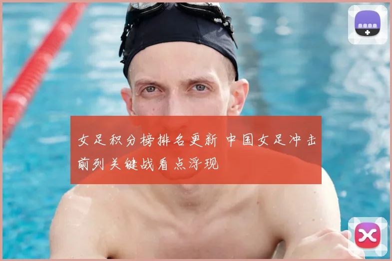 女足积分榜排名更新 中国女足冲击前列关键战看点浮现