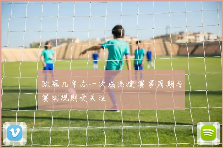 欧冠几年办一次成热搜 赛事周期与赛制规则受关注