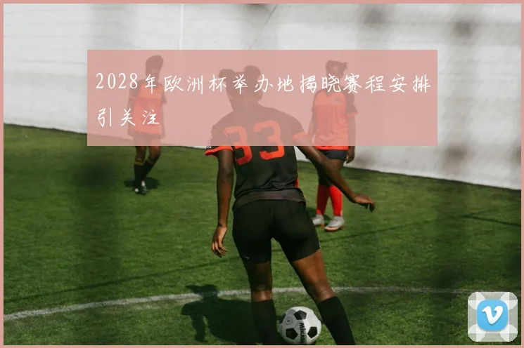 2028年欧洲杯举办地揭晓赛程安排引关注